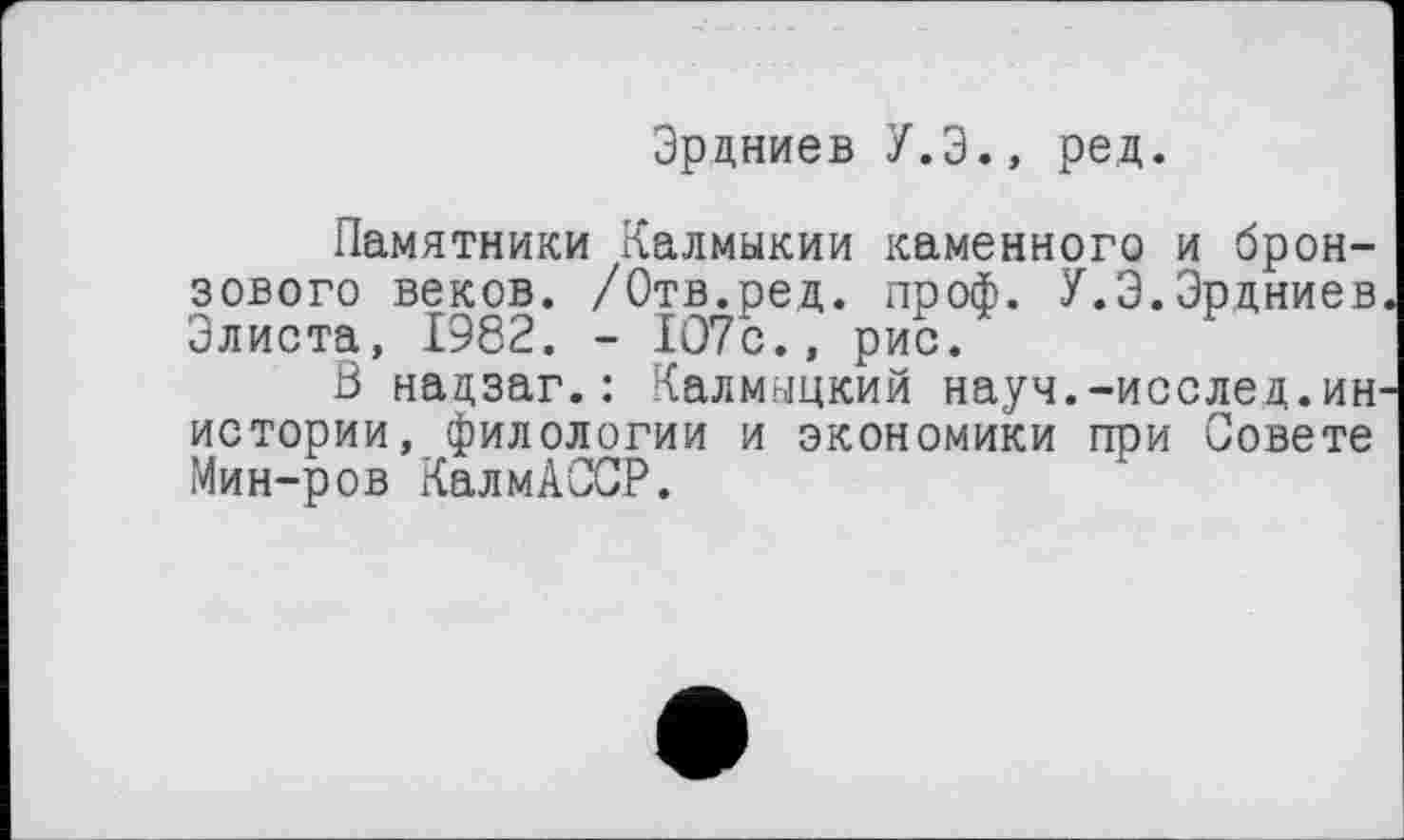 ﻿Эрдниев У.Э., ред.
Памятники Калмыкии каменного и бронзового веков. /Отв.ред. проф. У.Э.Эрдниев Элиста, 1982. - 1О7с., рис.
В надзаг.: Калмыцкий науч.-исслед.ин истории, филологии и экономики при Совете Мин-ров КалмАССР.